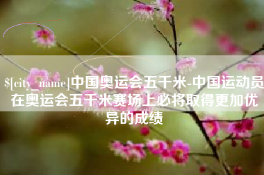 德州中国奥运会五千米-中国运动员在奥运会五千米赛场上必将取得更加优异的成绩