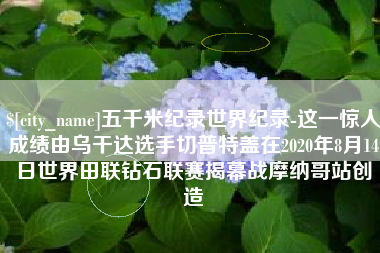 德州五千米纪录世界纪录-这一惊人成绩由乌干达选手切普特盖在2020年8月14日世界田联钻石联赛揭幕战摩纳哥站创造