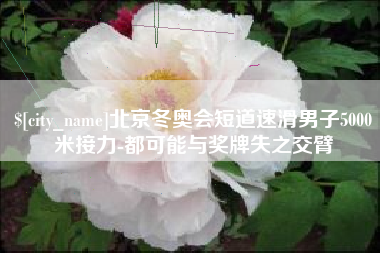 德州北京冬奥会短道速滑男子5000米接力-都可能与奖牌失之交臂