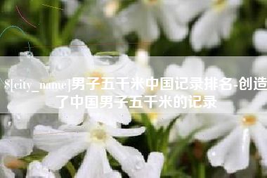 德州男子五千米中国记录排名-创造了中国男子五千米的记录