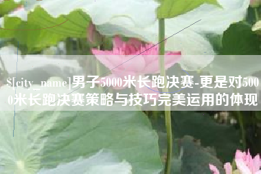 德州男子5000米长跑决赛-更是对5000米长跑决赛策略与技巧完美运用的体现